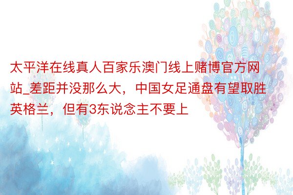 太平洋在线真人百家乐澳门线上赌博官方网站_差距并没那么大，中国女足通盘有望取胜英格兰，但有3东说念主不要上