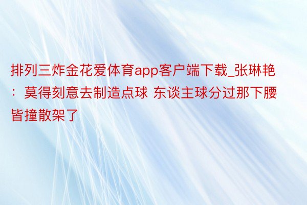 排列三炸金花爱体育app客户端下载_张琳艳：莫得刻意去制造点球 东谈主球分过那下腰皆撞散架了