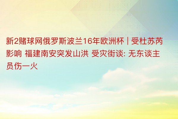 新2赌球网俄罗斯波兰16年欧洲杯 | 受杜苏芮影响 福建南安突发山洪 受灾街谈: 无东谈主员伤一火
