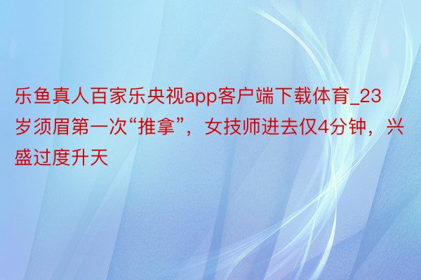 乐鱼真人百家乐央视app客户端下载体育_23岁须眉第一次“推拿”，女技师进去仅4分钟，兴盛过度升天