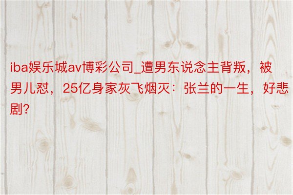 iba娱乐城av博彩公司_遭男东说念主背叛，被男儿怼，25亿身家灰飞烟灭：张兰的一生，好悲剧？