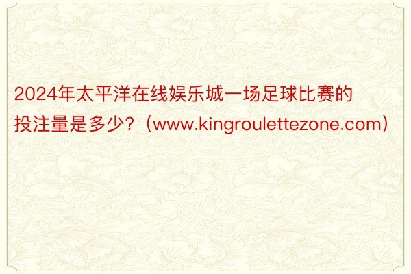 2024年太平洋在线娱乐城一场足球比赛的投注量是多少?（www.kingroulettezone.com）