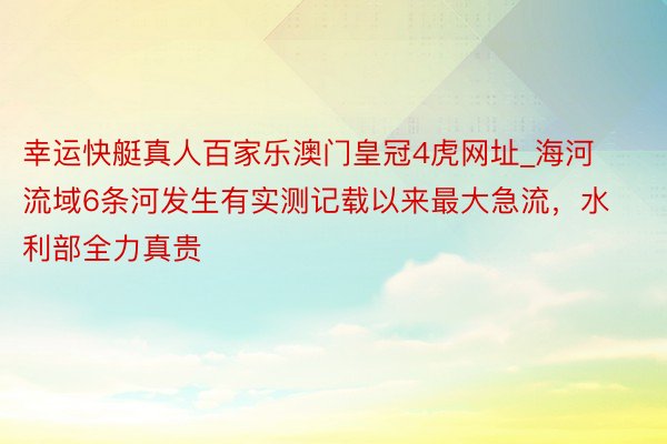幸运快艇真人百家乐澳门皇冠4虎网址_海河流域6条河发生有实测记载以来最大急流，水利部全力真贵