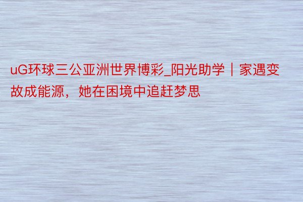 uG环球三公亚洲世界博彩_阳光助学｜家遇变故成能源，她在困境中追赶梦思