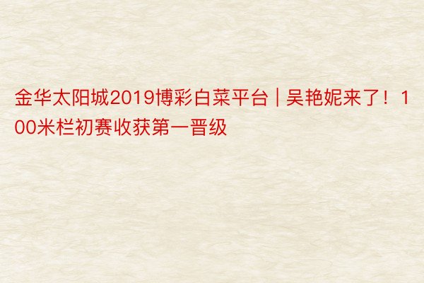 金华太阳城2019博彩白菜平台 | 吴艳妮来了！100米栏初赛收获第一晋级