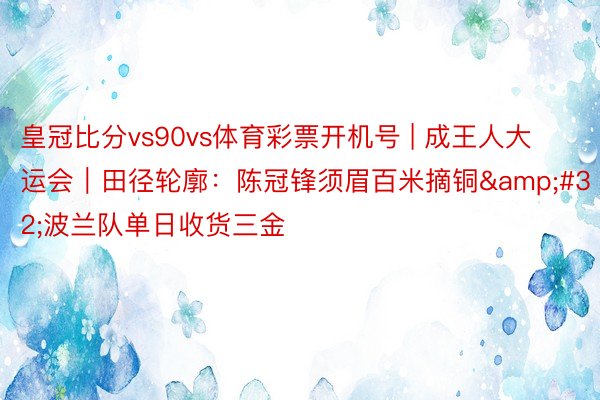 皇冠比分vs90vs体育彩票开机号 | 成王人大运会｜田径轮廓：陈冠锋须眉百米摘铜&#32;波兰队单日收货三金