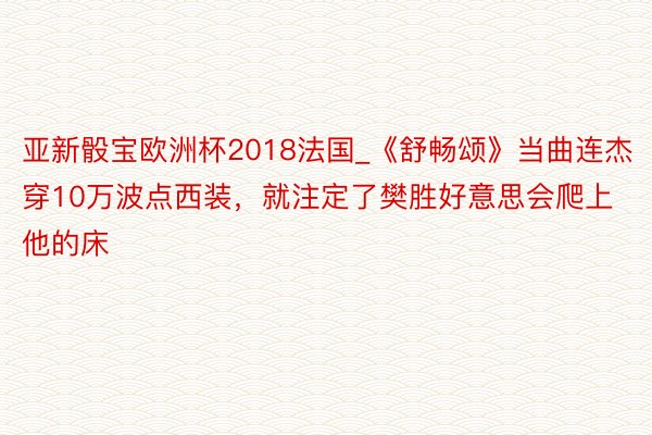 亚新骰宝欧洲杯2018法国_《舒畅颂》当曲连杰穿10万波点西装，就注定了樊胜好意思会爬上他的床