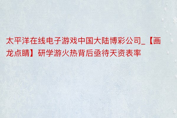 太平洋在线电子游戏中国大陆博彩公司_【画龙点睛】研学游火热背后亟待天资表率