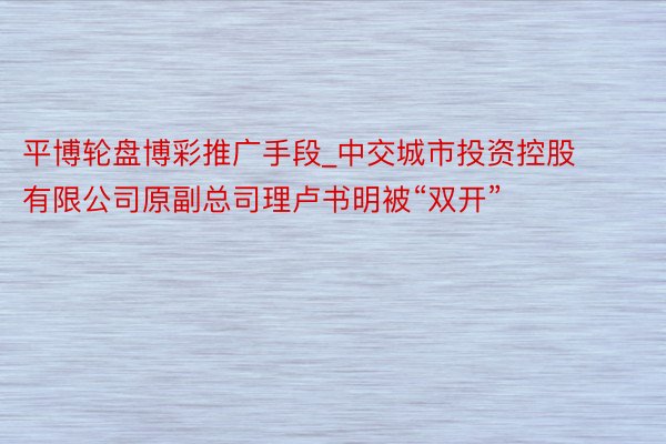 平博轮盘博彩推广手段_中交城市投资控股有限公司原副总司理卢书明被“双开”