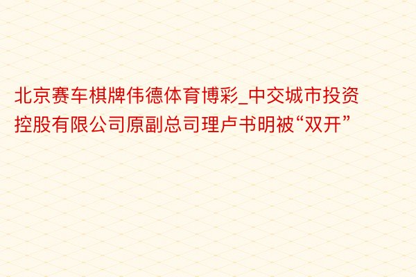 北京赛车棋牌伟德体育博彩_中交城市投资控股有限公司原副总司理卢书明被“双开”