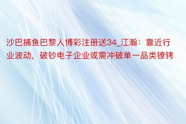 沙巴捕鱼巴黎人博彩注册送34_江瀚：靠近行业波动，破钞电子企业或需冲破单一品类镣铐
