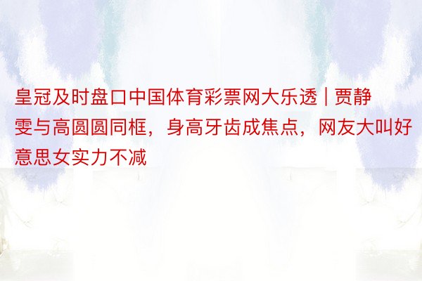 皇冠及时盘口中国体育彩票网大乐透 | 贾静雯与高圆圆同框，身高牙齿成焦点，网友大叫好意思女实力不减