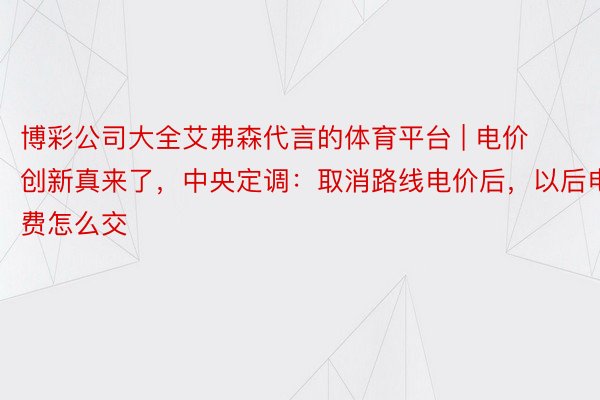 博彩公司大全艾弗森代言的体育平台 | 电价创新真来了，中央定调：取消路线电价后，以后电费怎么交