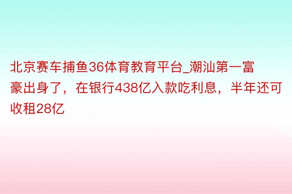 北京赛车捕鱼36体育教育平台_潮汕第一富豪出身了，在银行438亿入款吃利息，半年还可收租28亿