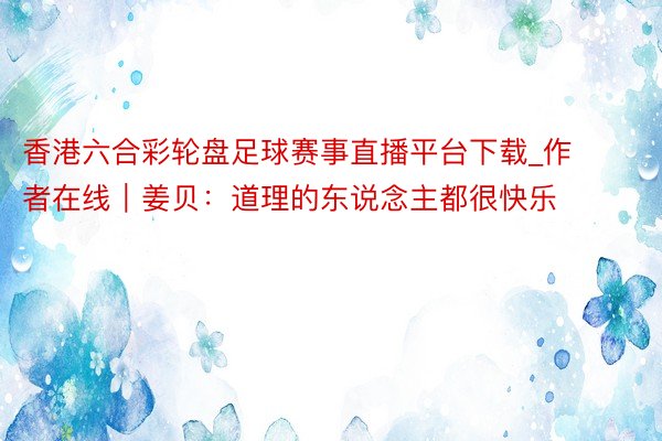香港六合彩轮盘足球赛事直播平台下载_作者在线｜姜贝：道理的东说念主都很快乐