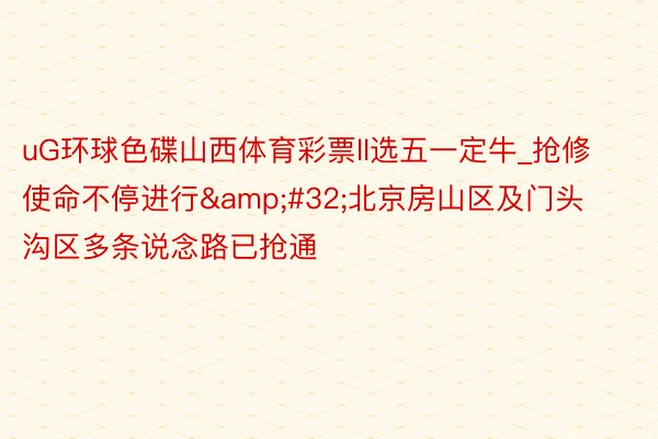 uG环球色碟山西体育彩票ll选五一定牛_抢修使命不停进行&#32;北京房山区及门头沟区多条说念路已抢通