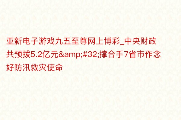 亚新电子游戏九五至尊网上博彩_中央财政共预拨5.2亿元&#32;撑合手7省市作念好防汛救灾使命