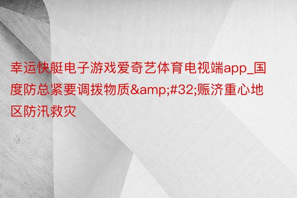 幸运快艇电子游戏爱奇艺体育电视端app_国度防总紧要调拨物质&#32;赈济重心地区防汛救灾