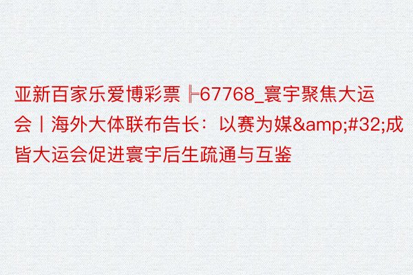 亚新百家乐爱博彩票╠67768_寰宇聚焦大运会丨海外大体联布告长：以赛为媒&#32;成皆大运会促进寰宇后生疏通与互鉴