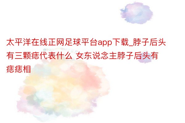 太平洋在线正网足球平台app下载_脖子后头有三颗痣代表什么 女东说念主脖子后头有痣痣相