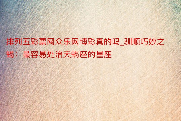 排列五彩票网众乐网博彩真的吗_驯顺巧妙之蝎：最容易处治天蝎座的星座