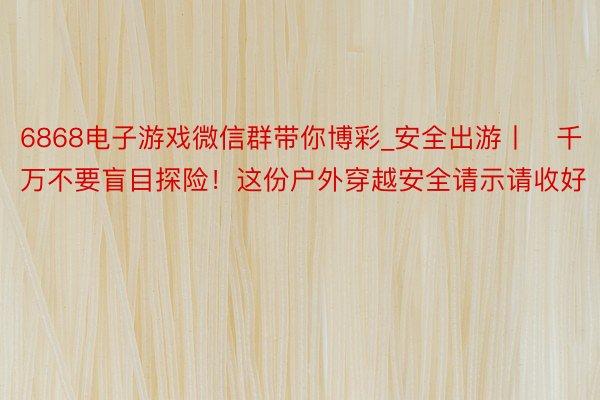 6868电子游戏微信群带你博彩_安全出游丨​千万不要盲目探险！这份户外穿越安全请示请收好