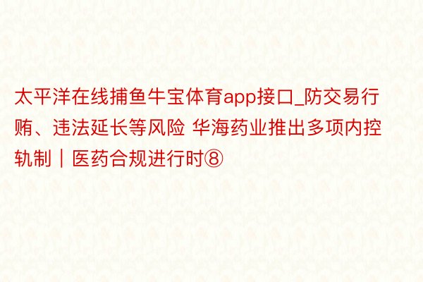 太平洋在线捕鱼牛宝体育app接口_防交易行贿、违法延长等风险 华海药业推出多项内控轨制｜医药合规进行时⑧