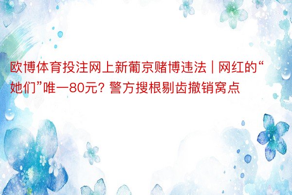欧博体育投注网上新葡京赌博违法 | 网红的“她们”唯一80元? 警方搜根剔齿撤销窝点