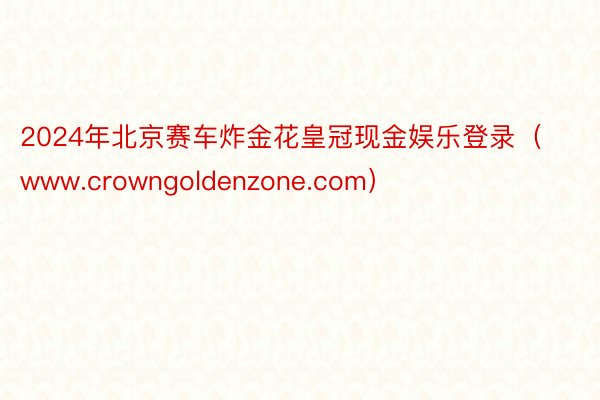 2024年北京赛车炸金花皇冠现金娱乐登录（www.crowngoldenzone.com）
