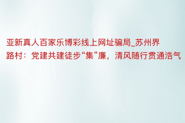 亚新真人百家乐博彩线上网址骗局_苏州界路村：党建共建徒步“集”廉，清风随行贯通浩气