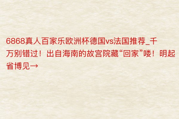 6868真人百家乐欧洲杯德国vs法国推荐_千万别错过！出自海南的故宫院藏“回家”喽！明起省博见→