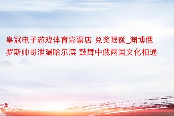 皇冠电子游戏体育彩票店 兑奖限额_渊博俄罗斯帅哥泄漏哈尔滨 鼓舞中俄两国文化相通