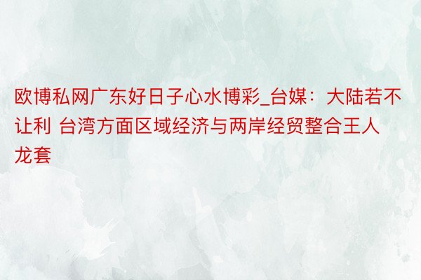 欧博私网广东好日子心水博彩_台媒：大陆若不让利 台湾方面区域经济与两岸经贸整合王人龙套