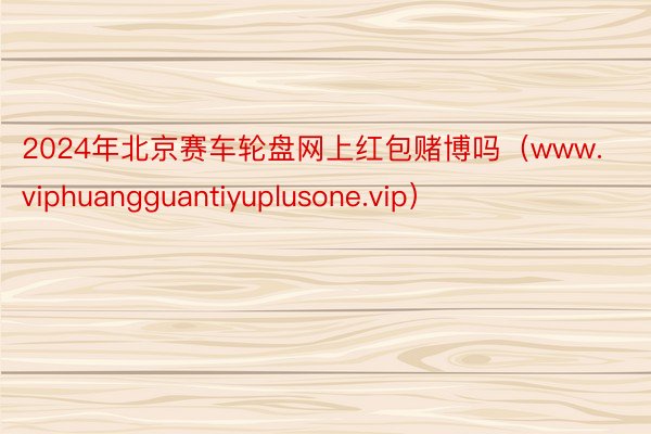 2024年北京赛车轮盘网上红包赌博吗（www.viphuangguantiyuplusone.vip）