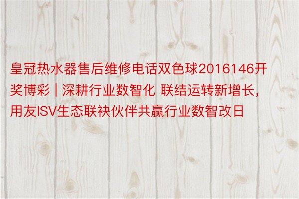 皇冠热水器售后维修电话双色球2016146开奖博彩 | 深耕行业数智化 联结运转新增长，用友ISV生态联袂伙伴共赢行业数智改日