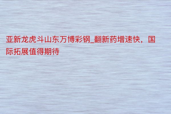 亚新龙虎斗山东万博彩钢_翻新药增速快，国际拓展值得期待