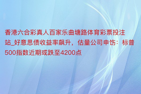 香港六合彩真人百家乐曲塘路体育彩票投注站_好意思债收益率飙升，估量公司申饬：标普500指数近期或跌至4200点