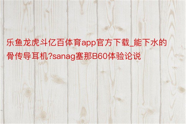 乐鱼龙虎斗亿百体育app官方下载_能下水的骨传导耳机?sanag塞那B60体验论说
