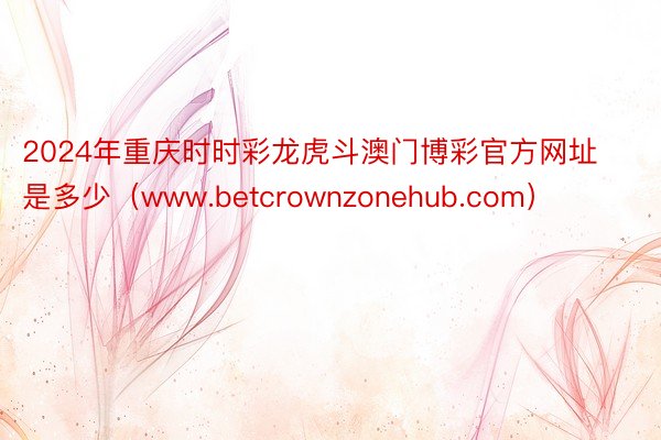 2024年重庆时时彩龙虎斗澳门博彩官方网址是多少（www.betcrownzonehub.com）