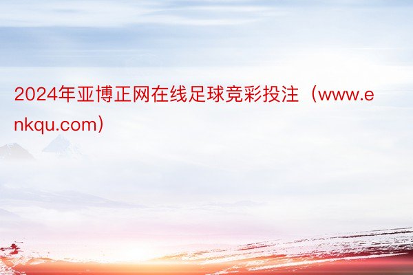 2024年亚博正网在线足球竞彩投注（www.enkqu.com）