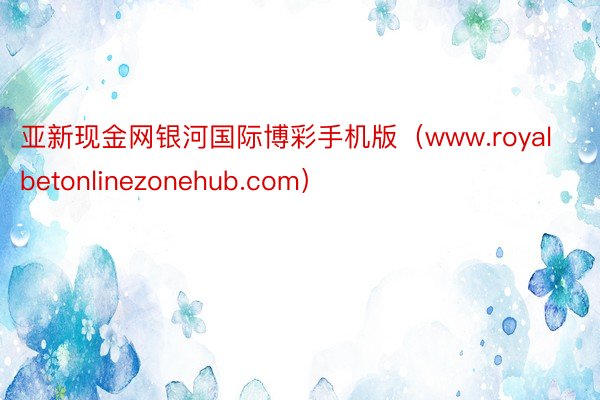 亚新现金网银河国际博彩手机版（www.royalbetonlinezonehub.com）