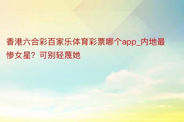 香港六合彩百家乐体育彩票哪个app_内地最惨女星？可别轻蔑她