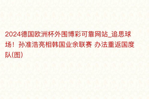 2024德国欧洲杯外围博彩可靠网站_追思球场！孙准浩亮相韩国业余联赛 办法重返国度队(图)