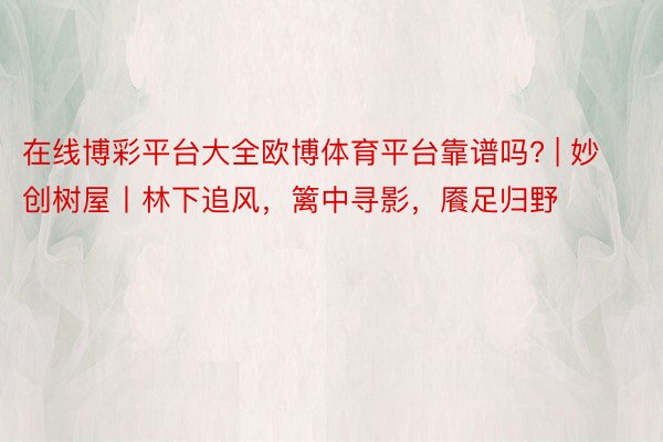 在线博彩平台大全欧博体育平台靠谱吗? | 妙创树屋丨林下追风，篱中寻影，餍足归野