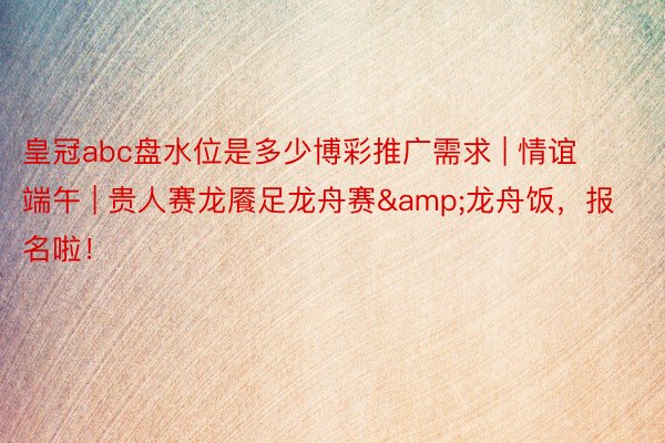 皇冠abc盘水位是多少博彩推广需求 | 情谊端午 | 贵人赛龙餍足龙舟赛&龙舟饭，报名啦！