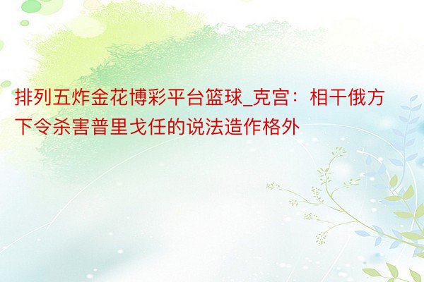 排列五炸金花博彩平台篮球_克宫：相干俄方下令杀害普里戈任的说法造作格外