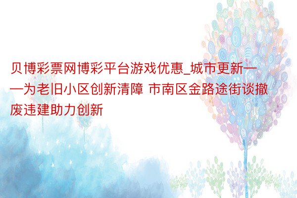 贝博彩票网博彩平台游戏优惠_城市更新——为老旧小区创新清障 市南区金路途街谈撤废违建助力创新