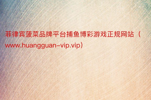 菲律宾菠菜品牌平台捕鱼博彩游戏正规网站（www.huangguan-vip.vip）
