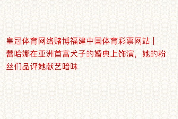 皇冠体育网络赌博福建中国体育彩票网站 | 蕾哈娜在亚洲首富犬子的婚典上饰演，她的粉丝们品评她献艺暗昧