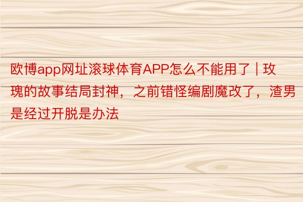 欧博app网址滚球体育APP怎么不能用了 | 玫瑰的故事结局封神，之前错怪编剧魔改了，渣男是经过开脱是办法